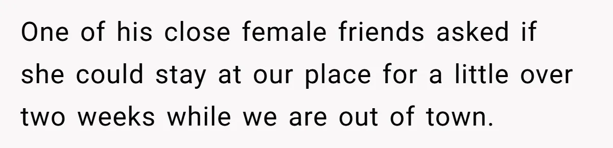 One of his close female friends asked if she could stay at our place for a little over two weeks while we are out of town.