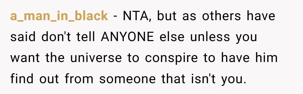 a_man_in_black − NTA, but as others have said don't tell ANYONE else unless you want the universe to conspire to have him find out from someone that isn't you.