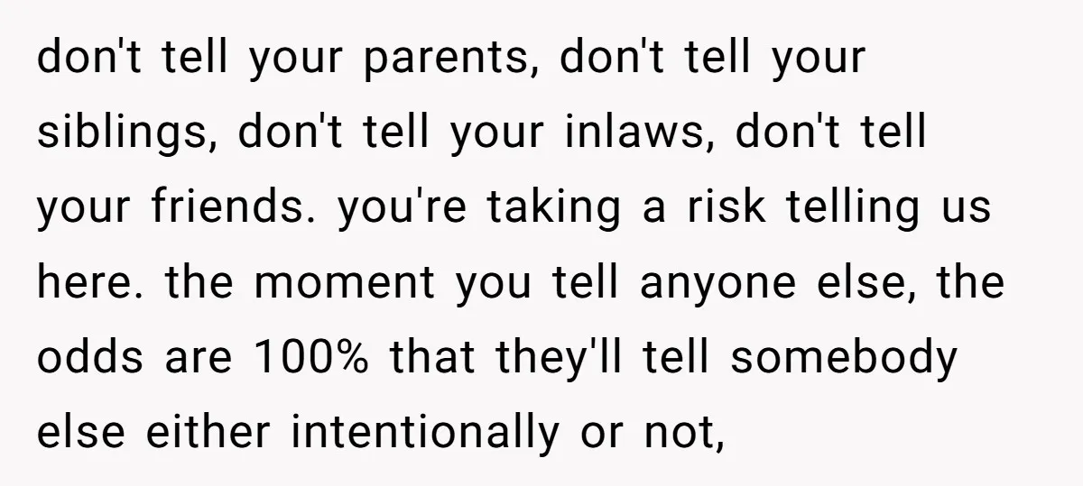don't tell your parents, don't tell your siblings, don't tell your inlaws, don't tell your friends. you're taking a risk telling us here. the moment you tell anyone else, the...