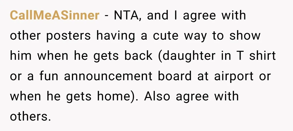 CallMeASinner − NTA, and I agree with other posters having a cute way to show him when he gets back (daughter in T shirt or a fun announcement board at...