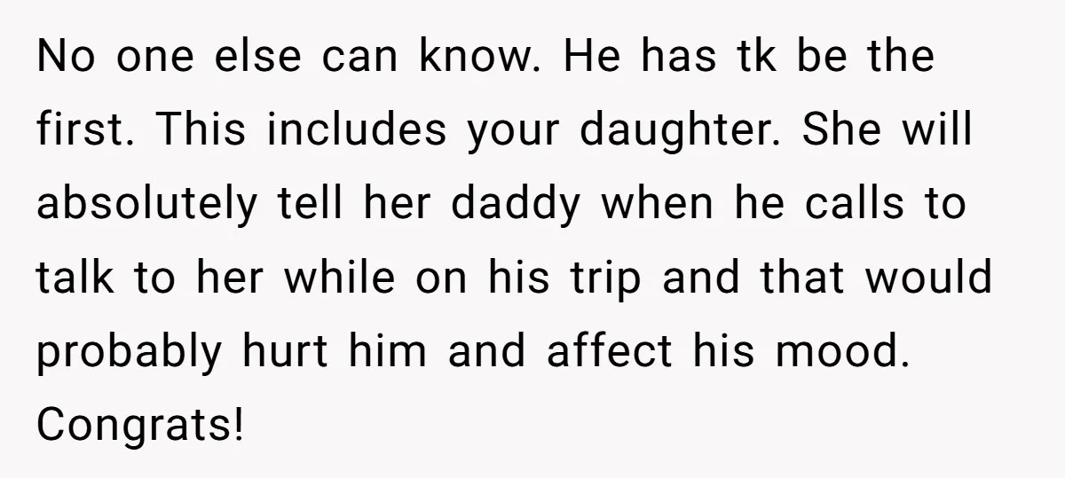 No one else can know. He has tk be the first. This includes your daughter. She will absolutely tell her daddy when he calls to talk to her while on...