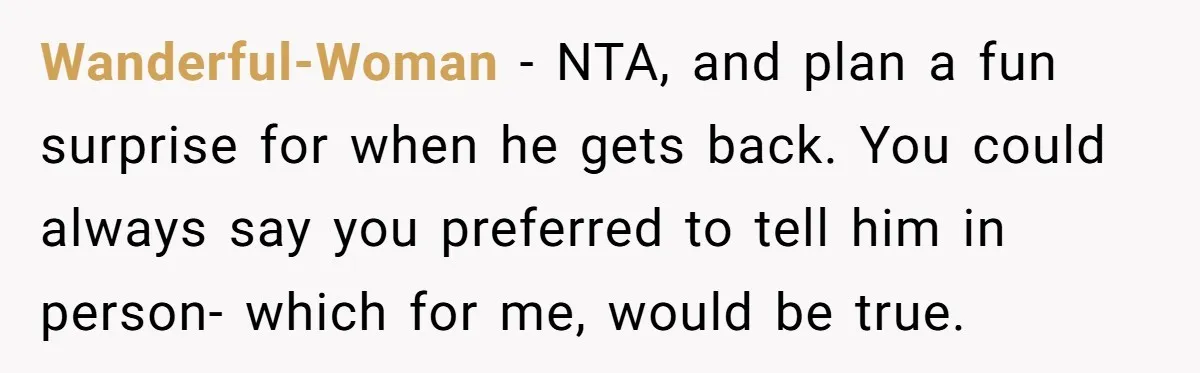 Wanderful-Woman − NTA, and plan a fun surprise for when he gets back. You could always say you preferred to tell him in person- which for me, would be true.
