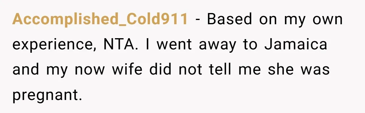 Accomplished_Cold911 − Based on my own experience, NTA. I went away to Jamaica and my now wife did not tell me she was pregnant.