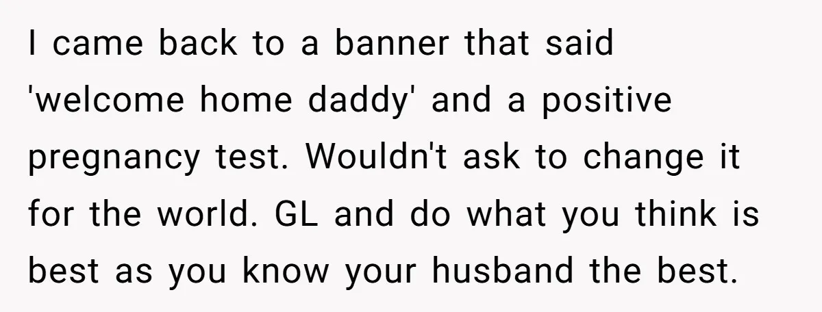 I came back to a banner that said 'welcome home daddy' and a positive pregnancy test. Wouldn't ask to change it for the world. GL and do what you think...