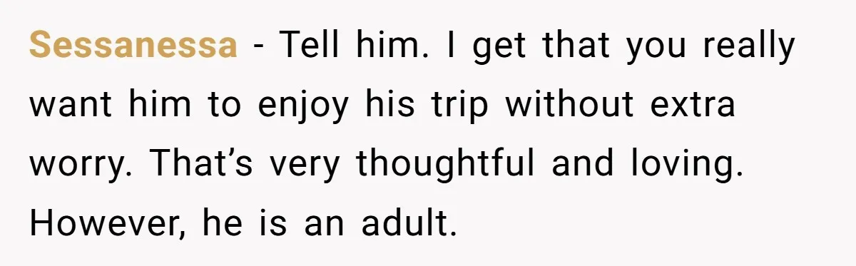 Sessanessa − Tell him. I get that you really want him to enjoy his trip without extra worry. That’s very thoughtful and loving. However, he is an adult.