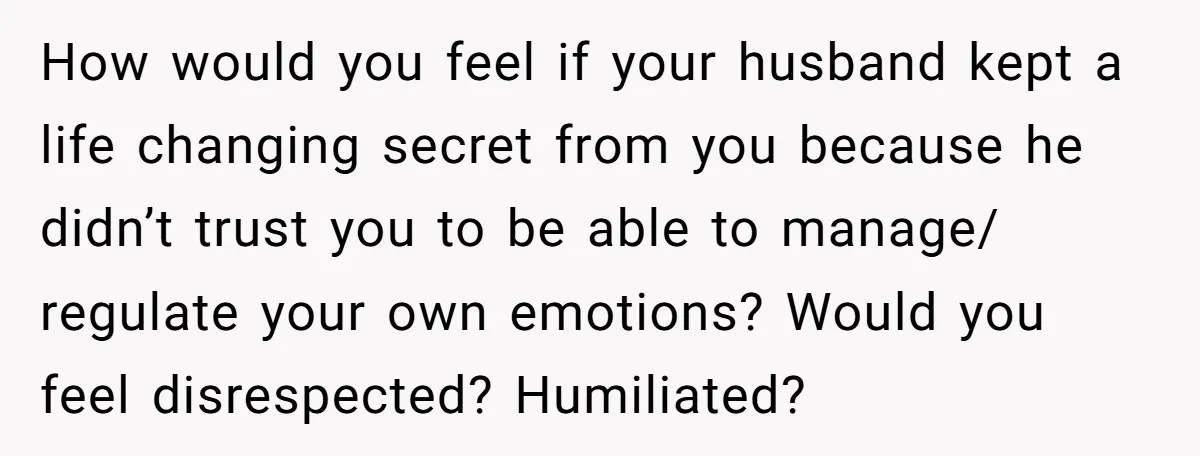 How would you feel if your husband kept a life changing secret from you because he didn’t trust you to be able to manage/ regulate your own emotions? Would you...