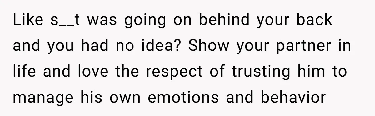 Like s__t was going on behind your back and you had no idea? Show your partner in life and love the respect of trusting him to manage his own emotions...