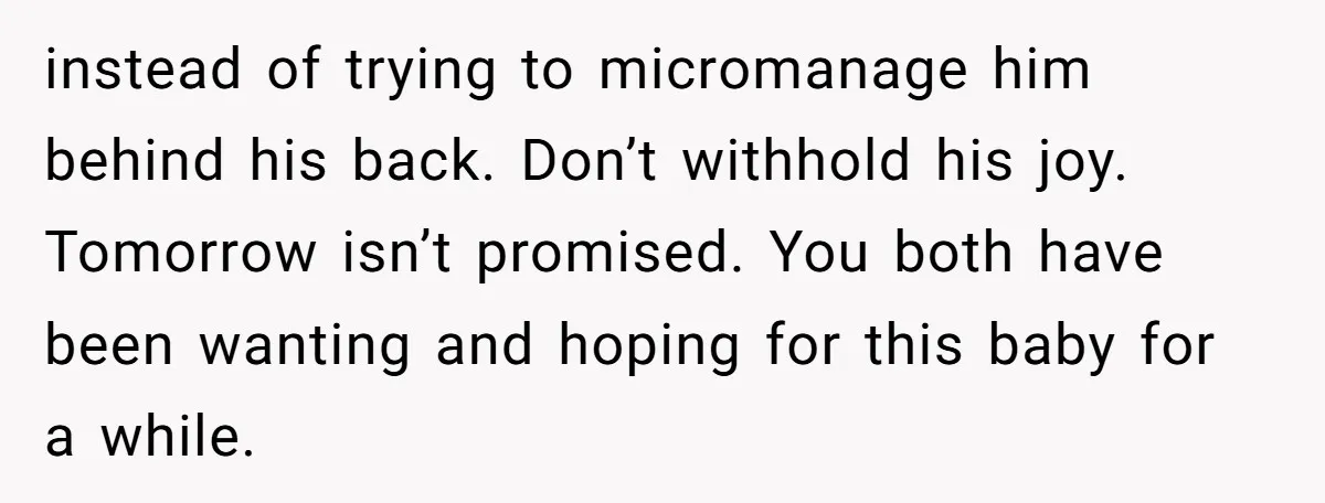 instead of trying to micromanage him behind his back. Don’t withhold his joy. Tomorrow isn’t promised. You both have been wanting and hoping for this baby for a while.