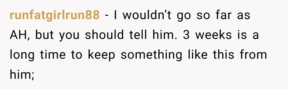 runfatgirlrun88 − I wouldn’t go so far as AH, but you should tell him. 3 weeks is a long time to keep something like this from him;