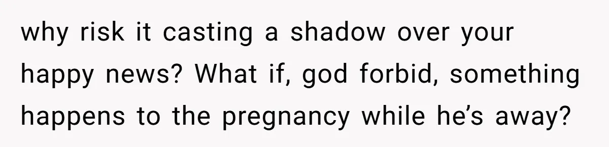 why risk it casting a shadow over your happy news? What if, god forbid, something happens to the pregnancy while he’s away?