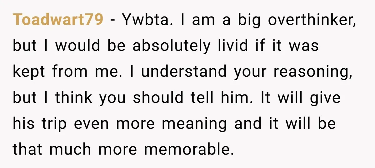 Toadwart79 − Ywbta. I am a big overthinker, but I would be absolutely livid if it was kept from me. I understand your reasoning, but I think you should tell...
