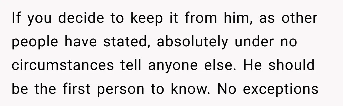 If you decide to keep it from him, as other people have stated, absolutely under no circumstances tell anyone else. He should be the first person to know. No exceptions