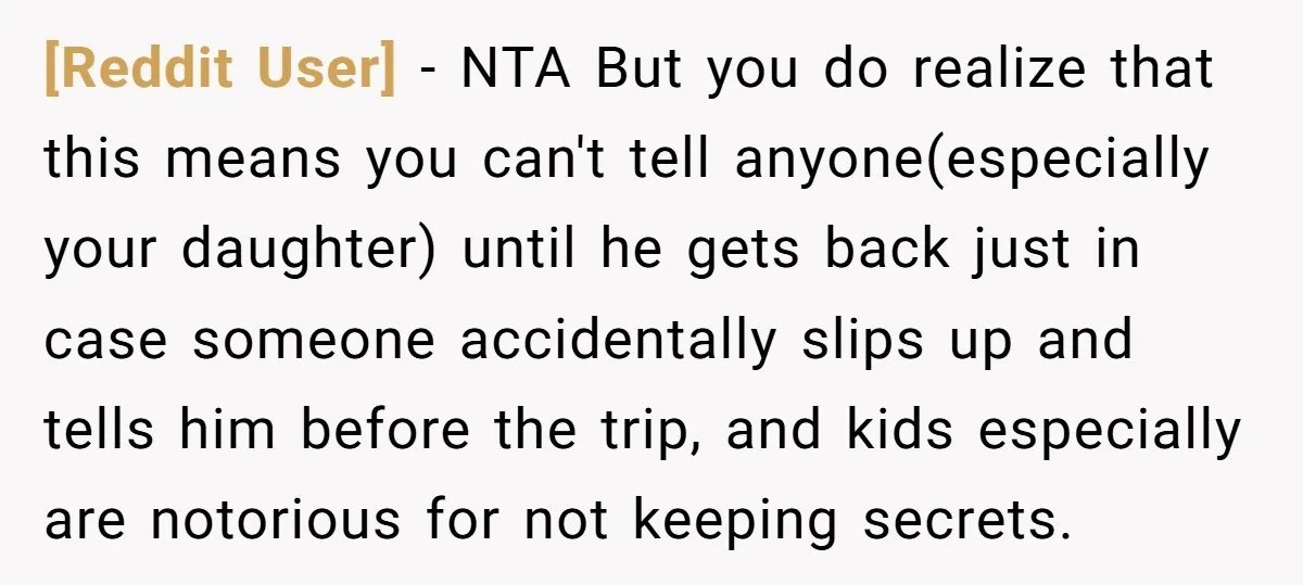 [Reddit User] − NTA But you do realize that this means you can't tell anyone(especially your daughter) until he gets back just in case someone accidentally slips up and tells...