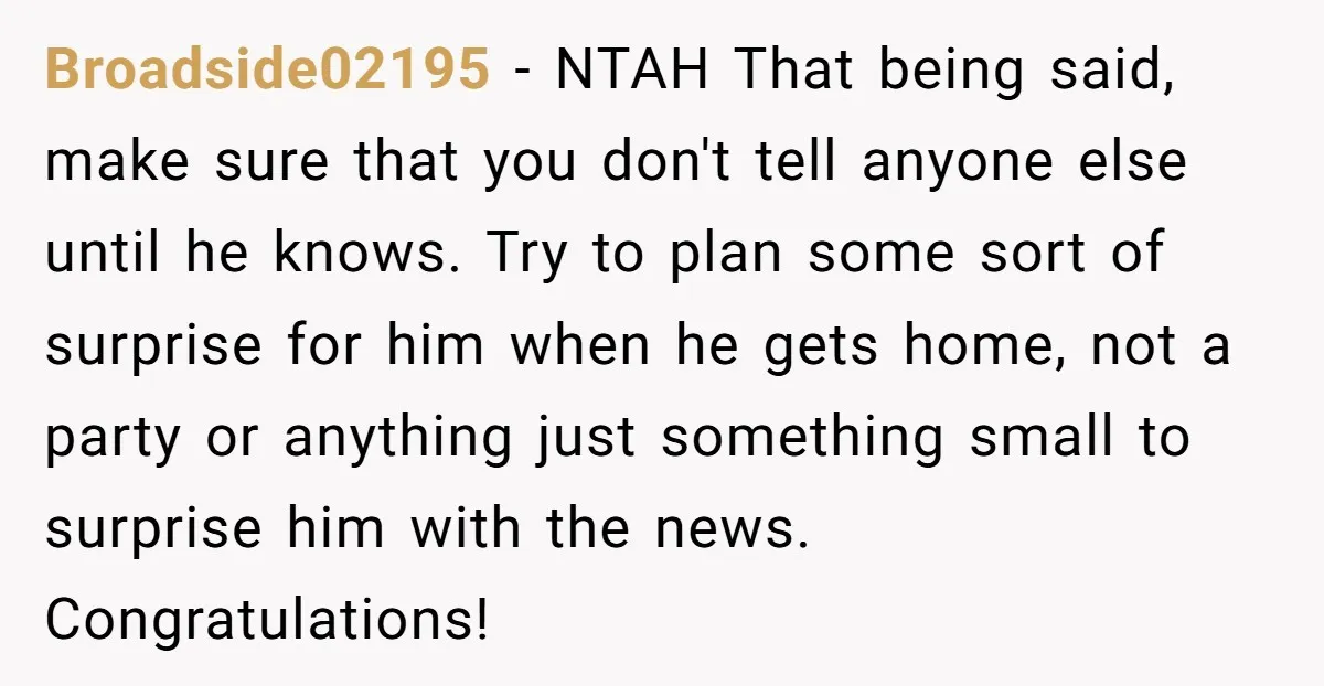 Broadside02195 − NTAH That being said, make sure that you don't tell anyone else until he knows. Try to plan some sort of surprise for him when he gets home,...