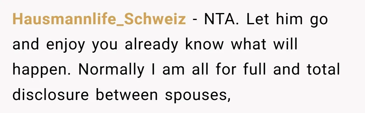 Hausmannlife_Schweiz − NTA. Let him go and enjoy you already know what will happen. Normally I am all for full and total disclosure between spouses,