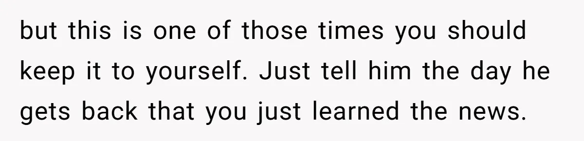 but this is one of those times you should keep it to yourself. Just tell him the day he gets back that you just learned the news.