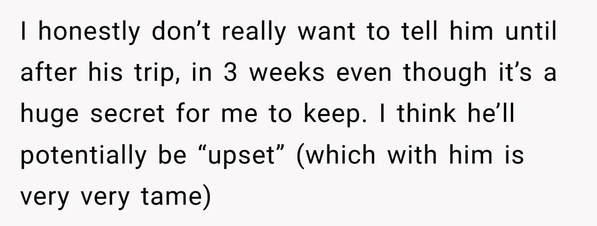 I honestly don’t really want to tell him until after his trip, in 3 weeks even though it’s a huge secret for me to keep. I think he’ll potentially be...