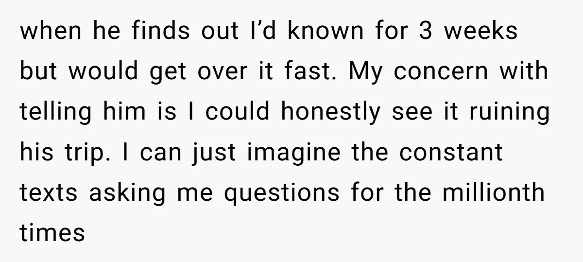 when he finds out I’d known for 3 weeks but would get over it fast. My concern with telling him is I could honestly see it ruining his trip. I...