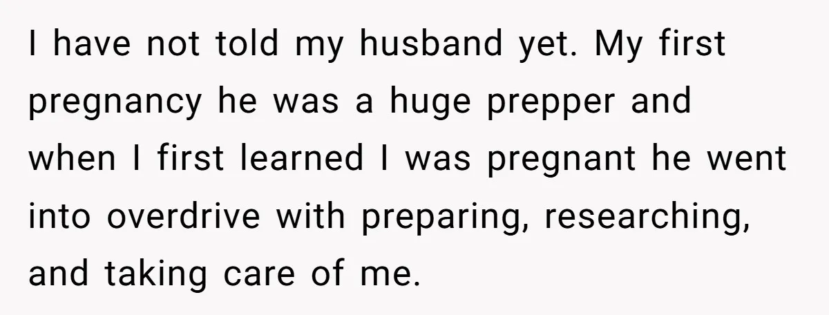 I have not told my husband yet. My first pregnancy he was a huge prepper and when I first learned I was pregnant he went into overdrive with preparing, researching,...