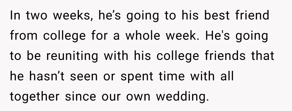 In two weeks, he’s going to his best friend from college for a whole week. He's going to be reuniting with his college friends that he hasn’t seen or spent...
