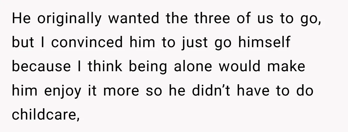 He originally wanted the three of us to go, but I convinced him to just go himself because I think being alone would make him enjoy it more so he...