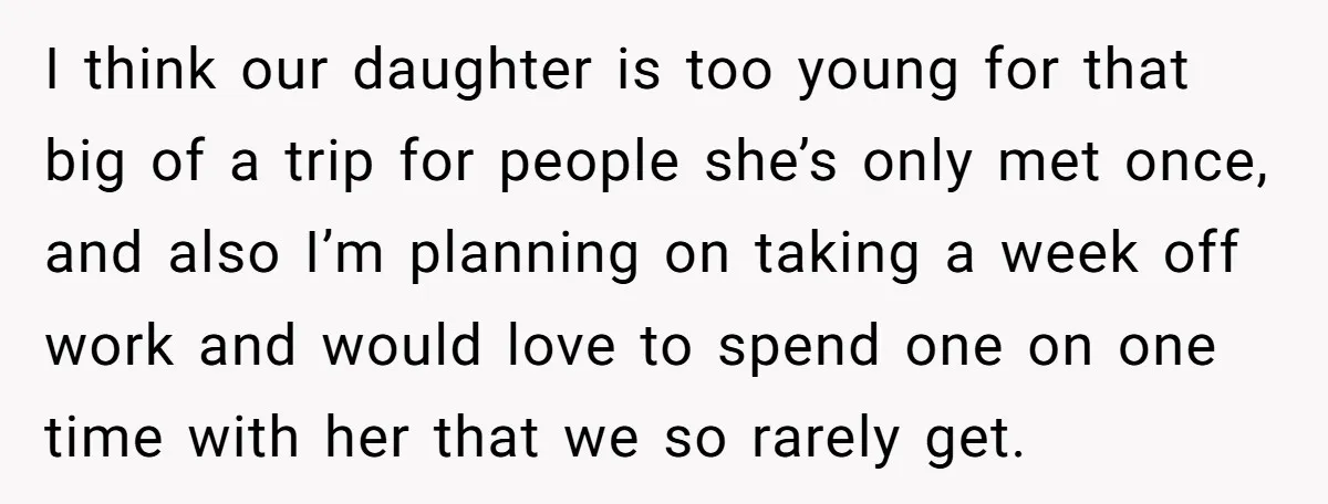I think our daughter is too young for that big of a trip for people she’s only met once, and also I’m planning on taking a week off work and...