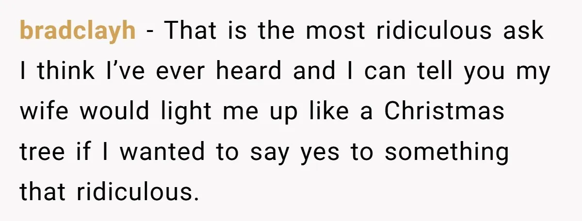 bradclayh − That is the most ridiculous ask I think I’ve ever heard and I can tell you my wife would light me up like a Christmas tree if I...