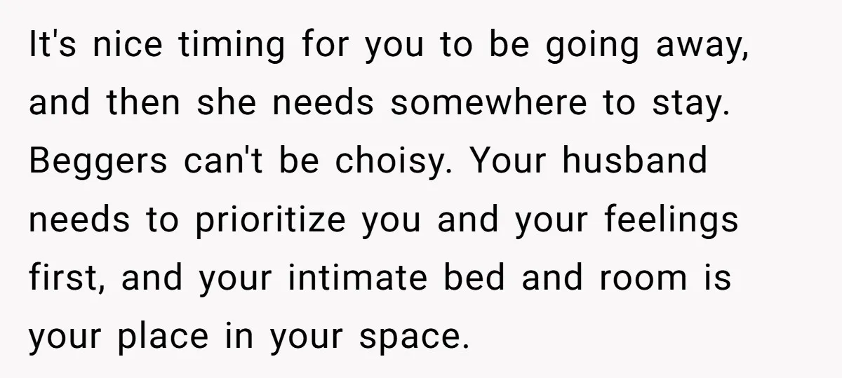It's nice timing for you to be going away, and then she needs somewhere to stay. Beggers can't be choisy. Your husband needs to prioritize you and your feelings first,...