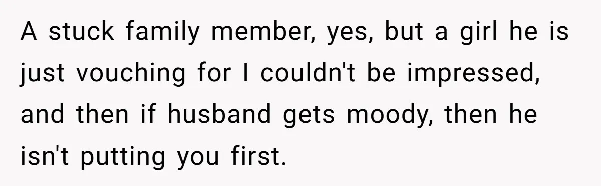 A stuck family member, yes, but a girl he is just vouching for I couldn't be impressed, and then if husband gets moody, then he isn't putting you first.