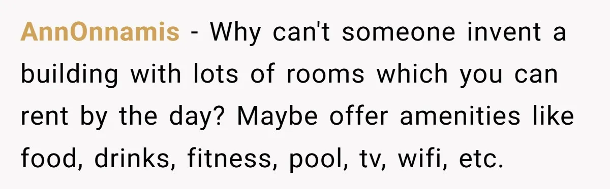 AnnOnnamis − Why can't someone invent a building with lots of rooms which you can rent by the day? Maybe offer amenities like food, drinks, fitness, pool, tv, wifi, etc.
