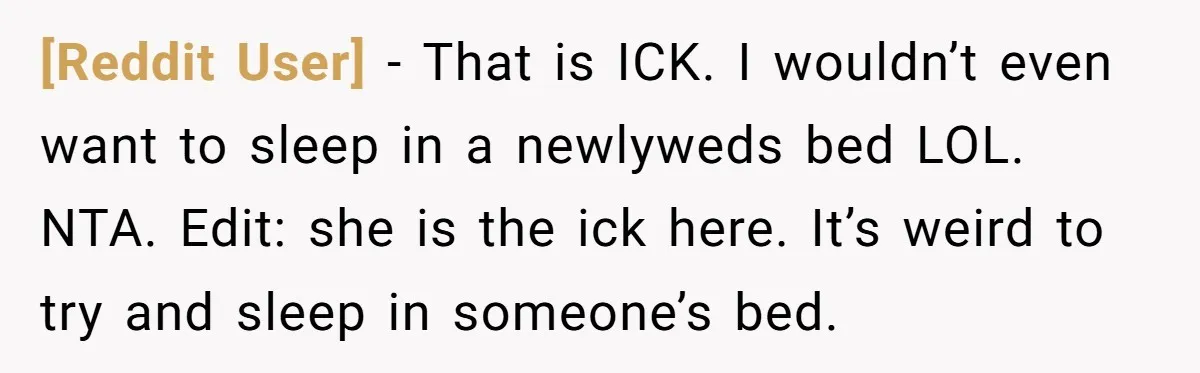 [Reddit User] − That is ICK. I wouldn’t even want to sleep in a newlyweds bed LOL. NTA. Edit: she is the ick here. It’s weird to try and sleep...