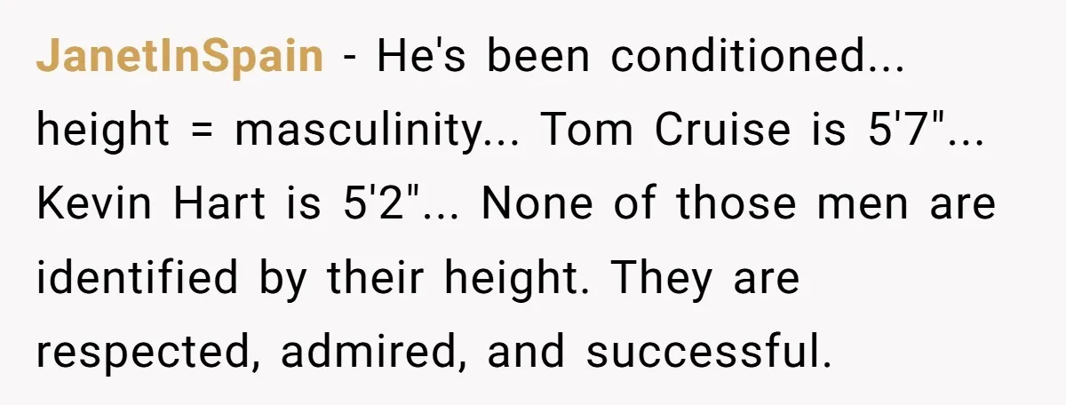 JanetInSpain − He's been conditioned... height = masculinity... Tom Cruise is 5'7"... Kevin Hart is 5'2"... None of those men are identified by their height. They are respected, admired, and...