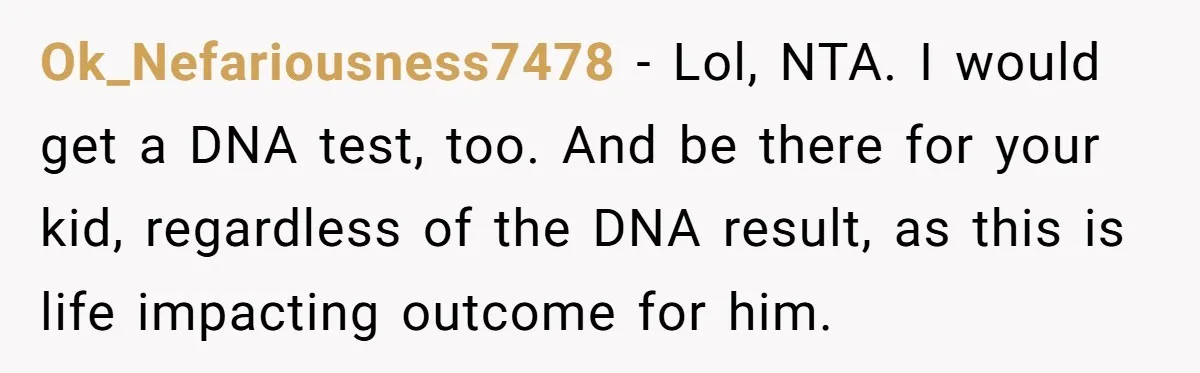 Ok_Nefariousness7478 − Lol, NTA. I would get a DNA test, too. And be there for your kid, regardless of the DNA result, as this is life impacting outcome for him.
