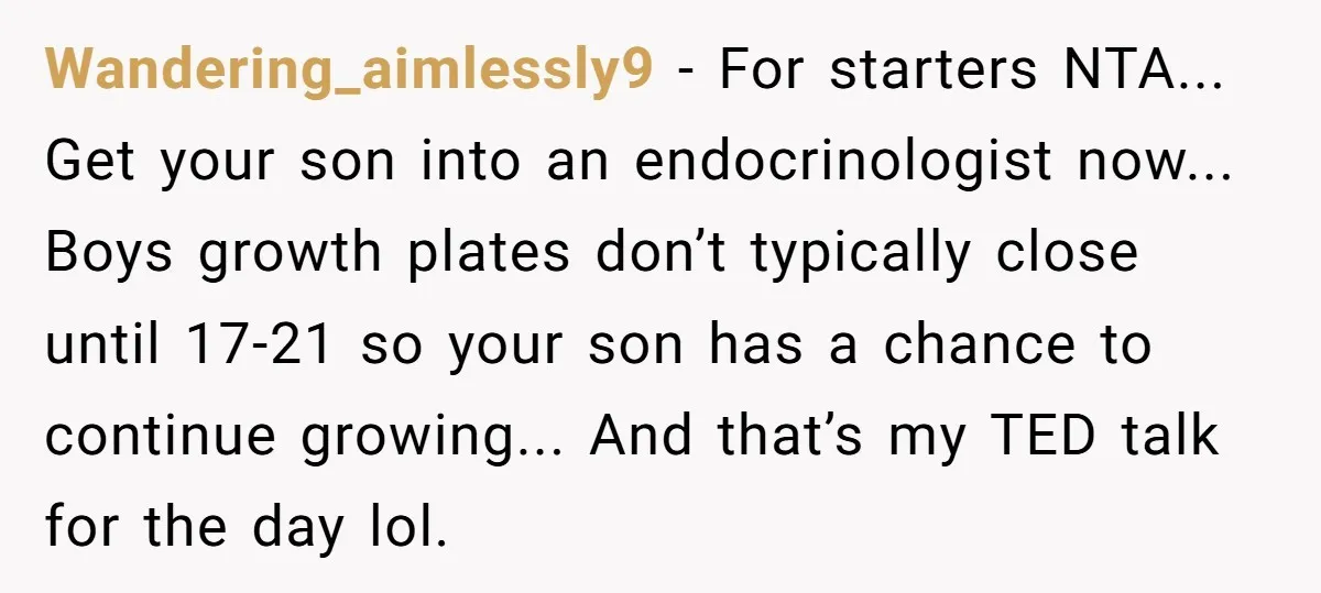 Wandering_aimlessly9 − For starters NTA... Get your son into an endocrinologist now... Boys growth plates don’t typically close until 17-21 so your son has a chance to continue growing... And...