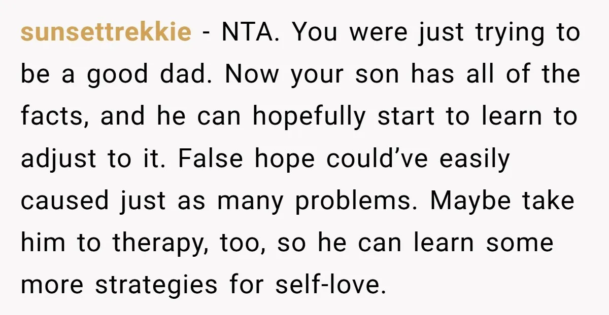 sunsettrekkie − NTA. You were just trying to be a good dad. Now your son has all of the facts, and he can hopefully start to learn to adjust to...