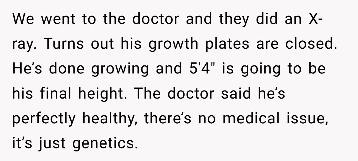 We went to the doctor and they did an X-ray. Turns out his growth plates are closed. He’s done growing and 5'4" is going to be his final height. The...