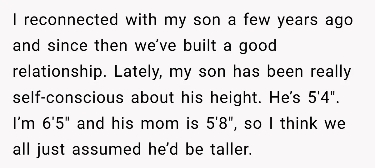 I reconnected with my son a few years ago and since then we’ve built a good relationship. Lately, my son has been really self-conscious about his height. He’s 5'4". I’m...