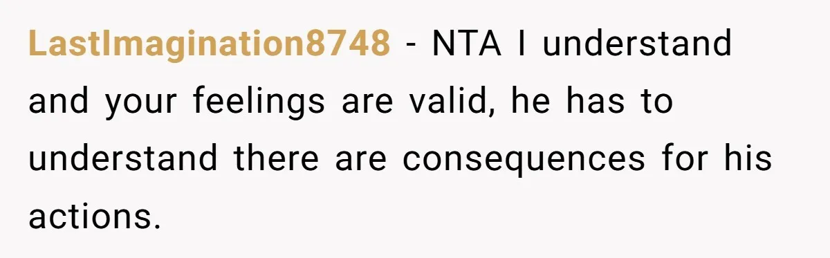 LastImagination8748 − NTA I understand and your feelings are valid, he has to understand there are consequences for his actions.