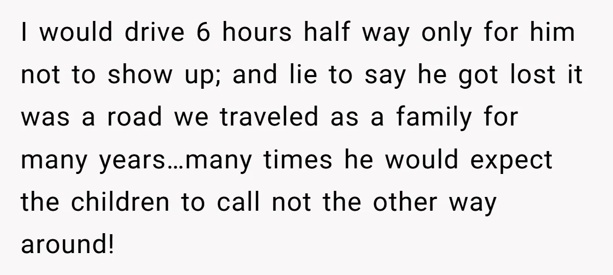 I would drive 6 hours half way only for him not to show up; and lie to say he got lost it was a road we traveled as a family...