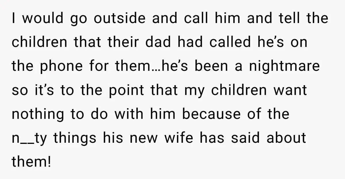 I would go outside and call him and tell the children that their dad had called he’s on the phone for them…he’s been a nightmare so it’s to the point...