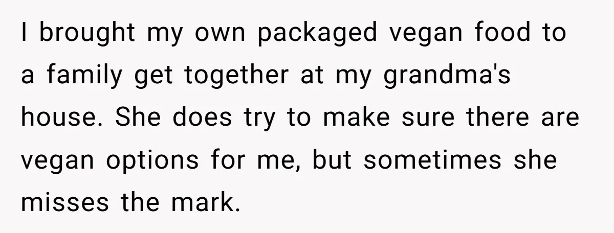I brought my own packaged vegan food to a family get together at my grandma's house. She does try to make sure there are vegan options for me, but sometimes...