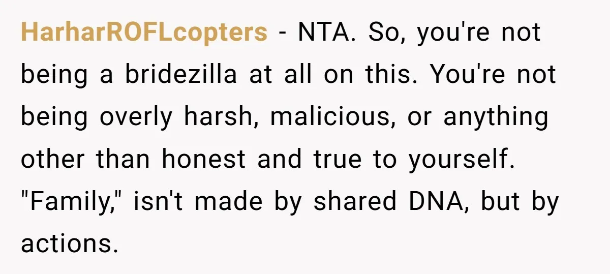 HarharROFLcopters − NTA. So, you're not being a bridezilla at all on this. You're not being overly harsh, malicious, or anything other than honest and true to yourself. "Family," isn't...