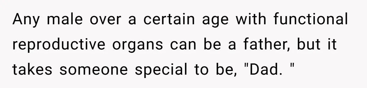 Any male over a certain age with functional reproductive organs can be a father, but it takes someone special to be, "Dad. "