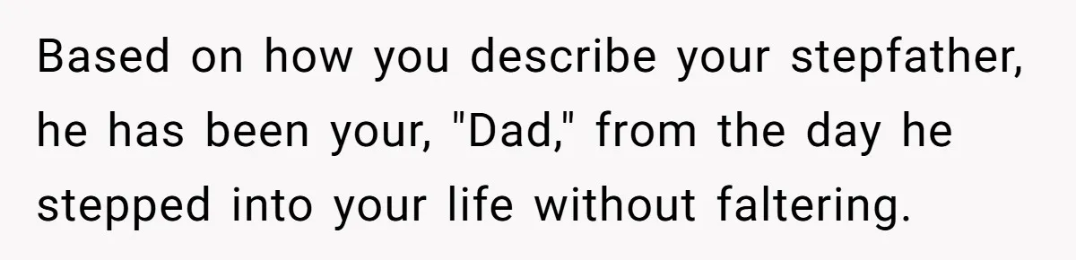 Based on how you describe your stepfather, he has been your, "Dad," from the day he stepped into your life without faltering.