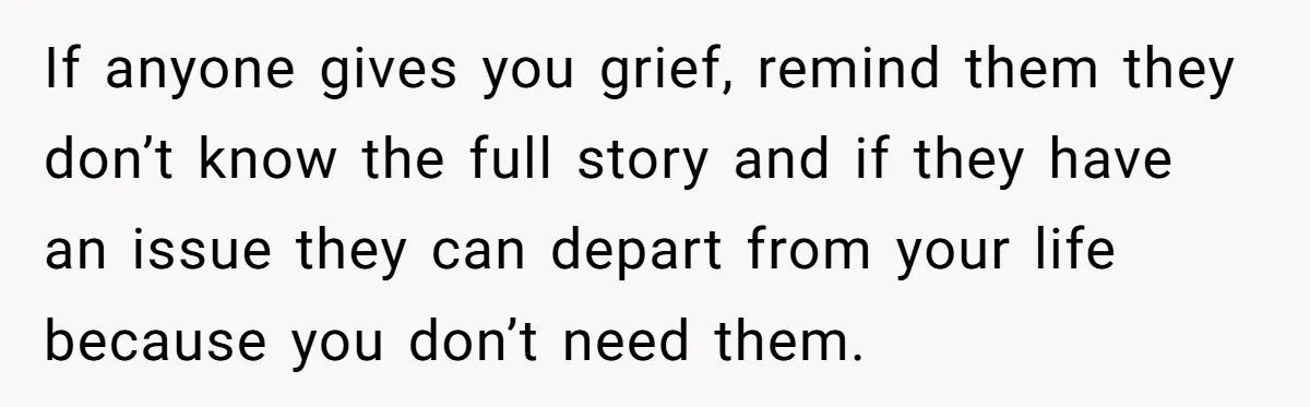 If anyone gives you grief, remind them they don’t know the full story and if they have an issue they can depart from your life because you don’t need them.