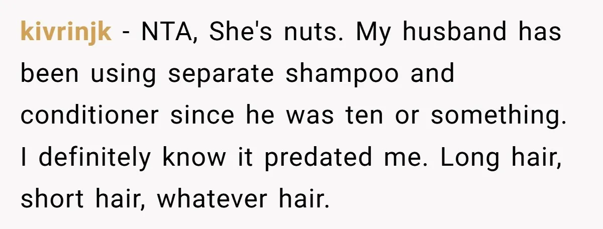 kivrinjk − NTA, She's nuts. My husband has been using separate shampoo and conditioner since he was ten or something. I definitely know it predated me. Long hair, short hair,...