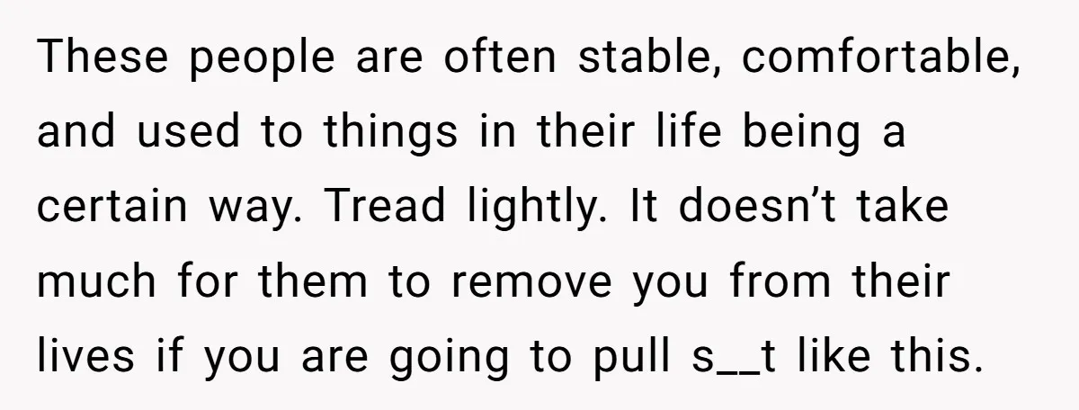 These people are often stable, comfortable, and used to things in their life being a certain way. Tread lightly. It doesn’t take much for them to remove you from their...