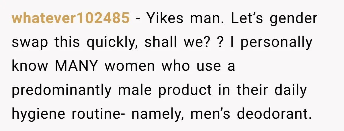 whatever102485 − Yikes man. Let’s gender swap this quickly, shall we? ? I personally know MANY women who use a predominantly male product in their daily hygiene routine- namely, men’s...