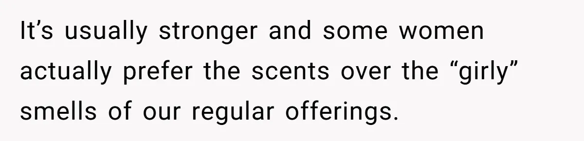 It’s usually stronger and some women actually prefer the scents over the “girly” smells of our regular offerings.