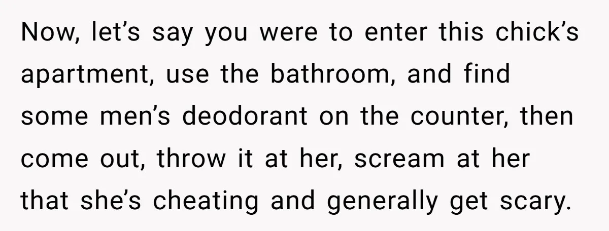 Now, let’s say you were to enter this chick’s apartment, use the bathroom, and find some men’s deodorant on the counter, then come out, throw it at her, scream at...